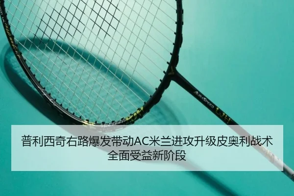 普利西奇右路爆发带动AC米兰进攻升级皮奥利战术全面受益新阶段