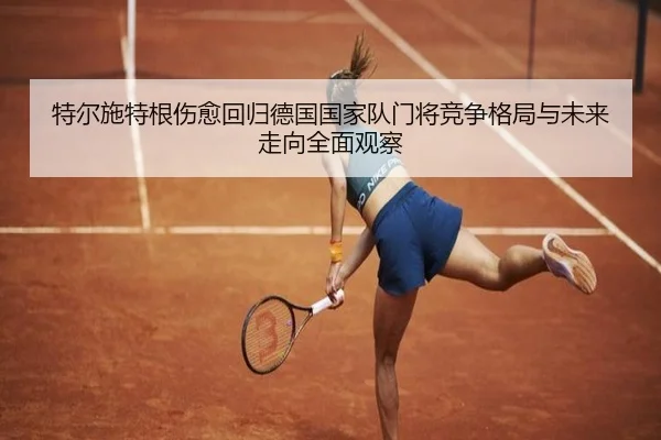 特尔施特根伤愈回归德国国家队门将竞争格局与未来走向全面观察